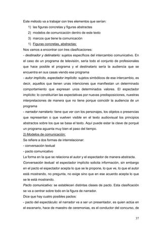37
Este método va a trabajar con tres elementos que serían:
1) las figuras concretas y figuras abstractas
2) modelos de comunicación dentro de este texto
3) marcos que tiene la comunicación
1) Figuras concretas, abstractas:
Nos vamos a encontrar con tres clasificaciones:
- destinador y detinatario: sujetos específicos del intercambio comunicativo. En
el caso de un programa de televisión, sería todo el conjunto de profesionales
que hace posible el programa y el destinatario sería la audiencia que se
encuentra en sus casas viendo ese programa
- autor implícito, espectador implícito: sujetos simbólicos de ese intercambio, es
decir, aquellos que tienen unas intenciones que manifiestan un determinado
comportamiento que expresan unos determinados valores. El espectador
implícito: lo constituirían las expectativas por nuevas predisposiciones, nuestras
interpretaciones de manera que no tiene porque coincidir la audiencia de un
programa
- narrador narratario: tiene que ver con los personajes, los objetos o presencias
que representan o que vuelven visible en el texto audiovisual los principios
abstractos sobre los que se basa el texto. Aquí puede estar la clave de porqué
un programa aguanta muy bien el paso del tiempo.
2) Modelos de comunicación:
Se refiere a dos formas de interrelacionar:
- conversación textual
- pacto comunicativo
La forma en la que se relaciona el autor y el espectador de manera abstracta.
Conversación textual: el espectador implícito solicita información, sin embargo
en el pacto el espectador acepta lo que se le propone, lo que ve, lo que el autor
está mostrando, no pregunta, no exige sino que en ese acuerdo acepta lo que
se le está mostrando.
Pacto comunicativo: se establecen distintas clases de pacto. Esta clasificación
se va a centrar sobre todo en la figura de narrador.
Dice que hay cuatro posibles pactos:
- pacto del espectáculo: el narrador va a ser un presentador, es quien actúa en
el escenario, hace de maestro de ceremonias, es el conductor del concurso, de
 