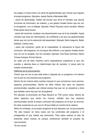 38
los juegos e incluso tiene una serie de gestos/rituales que marcan que regulan
el propio programa. Ejemplos: desde Sardá a Mercedes Milá.
- pacto de aprendizaje: hablan del locutor que sería el narrador que asume
funciones de informador, de maestro, y sus gestos rituales tienen que ver con
la divulgación, con el doblaje. Ejemplo: Pedro Piqueras sería narrador, Matías
Prats padre sería locutor.
- pacto del comercio: emplean una denominación que es la de charlatán. Aquel
narrador que hace de intermediario, de confidente y de que sus gestos/rituales
tienen que ver con la seducción del espectador. Ejemplo: Boris Izaguirre, Belén
Esteban, Carlos Latre.
- pacto del conductor: pacto de la hospitalidad: lo representa la figura del
conductor, del programa, es una figura del anfitrión y sus gestos rituales tienen
que ver con la acogida, con los consejos. Ejemplo: Ana Rosa Quintana, María
Teresa Campos, Emma García.
En cada uno de ellos nosotros como espectadores aceptamos lo que nos
cuentan y además lleva un determinado tipo de narrador. A veces esto ha
creado controversias.
3)Marcos de la comunicación:
Tienen que ver con lo que está antes o después de un programa o la manera
con la que se nos presenta ese programa.
Dentro de los marcos estos autores incluyen lo que conocemos como promos,
espacios promocionales. Dentro de ellos indican dos tipos de espacios
promocionales: aquellos que indican porque hay que ver un programa y otros
que señalan como hay que ver el programa.
Por ejemplo: la promoción de Pepe Navarro en TVE (como verlo). Dentro de
estos espacios que serían los marcos, señalan que hay espacios
promocionales donde el propio conductor del programa es el que se anuncia.
En otras ocasiones es una voz en off que habla en nombre de la cadena.
Otros sin embargo, es el propio programa el que adquiere voz, el que presenta
“No sólo música” en otros casos son los contenidos del programa o el
protagonista el que realiza esa promoción. Para estos autores el acto de
presentar estos marcos es porque condicionan también el proceso de
comunicación.
“El zoo visual”.
 