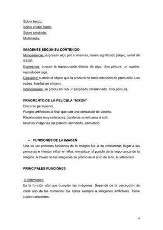 4
Sobre lienzo.
Sobre cristal, barro.
Sobre celuloide.
Multimedia.
IMÁGENES SEGÚN SU CONTENIDO
Monosémicas: expresan algo por sí mismas, tienen significado propio, señal de
STOP:
Expresivas: buscan la reproducción directa de algo. Una pintura, un cuadro,
reproducen algo.
Casuales: cuando el objeto que la produce no tenía intención de producirla. Las
nubes, huellas en el barro.
Intencionales: se producen con un propósito determinado. Una película.
FRAGMENTO DE LA PELÍCULA “NIXON”
Discurso persuasivo.
Fuegos artificiales al final que dan una sensación de victoria.
Repeticiones muy reiteradas, banderas americanas a tutti.
Muchas imágenes del público, sonriendo, asistiendo.
• FUNCIONES DE LA IMAGEN
Una de las primeras funciones de la imagen fue la de cristianizar, llegar a las
personas e intentar influir en ellas, mentalizar al pueblo de la importancia de la
religión. A través de las imágenes se promovía el auto de la fe, la adoración.
PRINCIPALES FUNCIONES
1) Informativa:
Es la función vital que cumplen las imágenes. Depende de la percepción de
cada uno de los humanos. Se aplica siempre a imágenes artificiales. Tiene
cuatro caracteres:
 
