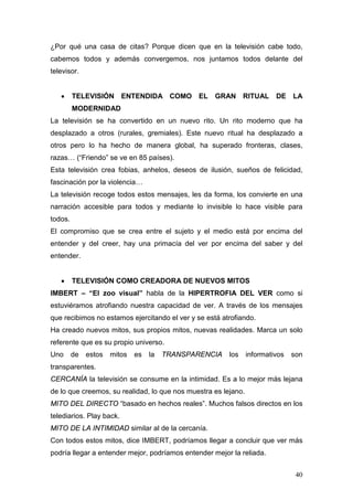 40
¿Por qué una casa de citas? Porque dicen que en la televisión cabe todo,
cabemos todos y además convergemos, nos juntamos todos delante del
televisor.
• TELEVISIÓN ENTENDIDA COMO EL GRAN RITUAL DE LA
MODERNIDAD
La televisión se ha convertido en un nuevo rito. Un rito moderno que ha
desplazado a otros (rurales, gremiales). Este nuevo ritual ha desplazado a
otros pero lo ha hecho de manera global, ha superado fronteras, clases,
razas… (“Friendo” se ve en 85 países).
Esta televisión crea fobias, anhelos, deseos de ilusión, sueños de felicidad,
fascinación por la violencia…
La televisión recoge todos estos mensajes, les da forma, los convierte en una
narración accesible para todos y mediante lo invisible lo hace visible para
todos.
El compromiso que se crea entre el sujeto y el medio está por encima del
entender y del creer, hay una primacía del ver por encima del saber y del
entender.
• TELEVISIÓN COMO CREADORA DE NUEVOS MITOS
IMBERT – “El zoo visual” habla de la HIPERTROFIA DEL VER como si
estuviéramos atrofiando nuestra capacidad de ver. A través de los mensajes
que recibimos no estamos ejercitando el ver y se está atrofiando.
Ha creado nuevos mitos, sus propios mitos, nuevas realidades. Marca un solo
referente que es su propio universo.
Uno de estos mitos es la TRANSPARENCIA los informativos son
transparentes.
CERCANÍA la televisión se consume en la intimidad. Es a lo mejor más lejana
de lo que creemos, su realidad, lo que nos muestra es lejano.
MITO DEL DIRECTO “basado en hechos reales”. Muchos falsos directos en los
telediarios. Play back.
MITO DE LA INTIMIDAD similar al de la cercanía.
Con todos estos mitos, dice IMBERT, podríamos llegar a concluir que ver más
podría llegar a entender mejor, podríamos entender mejor la reliada.
 