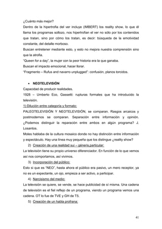 41
¿Cuánto más mejor?
Dentro de la hipertrofia del ver incluye (IMBERT) los reality show, lo que él
llama los programas sollozo, nos hipertrofian el ver no sólo por los contenidos
que tratan, sino por cómo los tratan, es decir: búsqueda de la emotividad
constante, del detalle morboso.
Buscan entretener mediante esto, y esto no mejora nuestra comprensión sino
que la atrofia.
“Queen for a day”, la mujer con la peor historia era la que ganaba.
Buscan el impacto emocional, hacer llorar.
“Fragmento – Rufus and navarro unplugged”: confusión, planos torcidos.
• NEOTELEVISIÓN
Capacidad de producir realidades.
1928 – Umberto Eco, Gassetti: rupturas formales que ha introducido la
televisión.
1) Dilución entre categoría y formato:
PALEOTELEVISIÓN Y NEOTELEVISIÓN, se comparan. Rasgos arcaicos y
postmodernos se comparan. Separación entre información y opinión.
¿Podemos distinguir la reparación entre ambos en algún programa? J.
Losantos.
Moles hablaba de la cultura mosaico donde no hay distinción entre información
y espectáculo. Hay una línea muy pequeña que los distingue ¿reality show?
2) Creación de una realidad sui – géneris,particular:
La televisión tiene su propio universo diferenciador. En función de lo que vemos
así nos comportamos, así vivimos.
3) Incorporación del público:
Esto si que es “NEO”, hasta ahora el público era pasivo, un mero receptor, ya
no es un expectante, un ojo, empieza a ser activo, a participar.
4) Narcisismo del medio:
La televisión se quiere, se vende, se hace publicidad de sí misma. Una cadena
de televisión es el fiel reflejo de un programa, viendo un programa vemos una
cadena. OT lo fue de TVE y GH de T5.
5) Creación de un habla profrana:
 