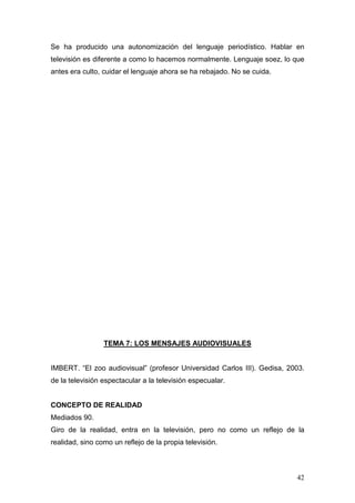 42
Se ha producido una autonomización del lenguaje periodístico. Hablar en
televisión es diferente a como lo hacemos normalmente. Lenguaje soez, lo que
antes era culto, cuidar el lenguaje ahora se ha rebajado. No se cuida.
TEMA 7: LOS MENSAJES AUDIOVISUALES
IMBERT. “El zoo audiovisual” (profesor Universidad Carlos III). Gedisa, 2003.
de la televisión espectacular a la televisión especualar.
CONCEPTO DE REALIDAD
Mediados 90.
Giro de la realidad, entra en la televisión, pero no como un reflejo de la
realidad, sino como un reflejo de la propia televisión.
 