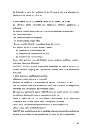 43
La televisión a partir de mediados de los 90 pasa a ser una televisión sin
fronteras entre formatos y géneros.
CARACTERÍSTICAS TELEVISIÓN DINALES S.XX FINALES S.XXI
La televisión ofrece productos que trascienden fronteras geográficas y
culturales.
Se trata de productos que adjetivan como transacionalesy transculturales.
- no tienen contenidos
- no tienen orientaciones marcadas
- no tienen guiones establecidos
- buscan una identificación en cualquier lugar del mundo
Los asuntos se dividen en tres grandes bloques:
1) programas sobre intimidad (GH)
2) programas de supervivencia (La Isla)
3) programas de superación (OT)
Todos ellos permiten una identificación desde contextos políticos, sociales,
culturales totalmente diferentes.
GUSTAVO BUENO: cuando empezó GH apareció en los medios haciendo un
análisis filosófico del programa. “Apariencia y verdad” tiene como referente la
televisión.
A partir de aquí se establece como crítica.
¿Qué ocurre al ser diferente el contexto?
Aculturación mediática, una nivelación que algunos consideran a la baja.
Los más críticos dicen que la televisión cada vez es menos un reflejo de la
realidad y más un espejo de determinados sujetos.
El sujeto que aparecería, según IMBERT, sería un sujeto amorfo, un hombre
sin atributos, la televisión crearía esos sujetos sin forma.
Sería el medio el que iría cambiando, transformando a un espectador
cualquiera, a un hombre común hasta conseguir un personaje.
Todas estas características están cambiando el discurso televisivo.
¿Cuál sería a partir de ahí la hipótesis?
IMBERT dice que la hipótesis sería que toda esta programación transcultural se
traduce en una disolución, desaparición de fronteras del discurso televisivo.
 