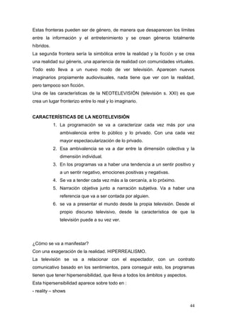 44
Estas fronteras pueden ser de género, de manera que desaparecen los límites
entre la información y el entretenimiento y se crean géneros totalmente
híbridos.
La segunda frontera sería la simbólica entre la realidad y la ficción y se crea
una realidad sui géneris, una apariencia de realidad con comunidades virtuales.
Todo esto lleva a un nuevo modo de ver televisión. Aparecen nuevos
imaginarios propiamente audiovisuales, nada tiene que ver con la realidad,
pero tampoco son ficción.
Una de las características de la NEOTELEVISIÓN (televisión s. XXI) es que
crea un lugar fronterizo entre lo real y lo imaginario.
CARACTERÍSTICAS DE LA NEOTELEVISIÓN
1. La programación se va a caracterizar cada vez más por una
ambivalencia entre lo público y lo privado. Con una cada vez
mayor espectacularización de lo privado.
2. Esa ambivalencia se va a dar entre la dimensión colectiva y la
dimensión individual.
3. En los programas va a haber una tendencia a un sentir positivo y
a un sentir negativo, emociones positivas y negativas.
4. Se va a tender cada vez más a la cercanía, a lo próximo.
5. Narración objetiva junto a narración subjetiva. Va a haber una
referencia que va a ser contada por alguien.
6. se va a presentar el mundo desde la propia televisión. Desde el
propio discurso televisivo, desde la característica de que la
televisión puede a su vez ver.
¿Cómo se va a manifestar?
Con una exageración de la realidad. HIPERREALISMO.
La televisión se va a relacionar con el espectador, con un contrato
comunicativo basado en los sentimientos, para conseguir esto, los programas
tienen que tener hipersensibilidad, que lleva a todos los ámbitos y aspectos.
Esta hipersensibilidad aparece sobre todo en :
- reality – shows
 