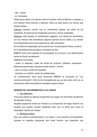 45
- talk – shows
- sit –comedies
Hasta ahora había una relación entre el contrato, entre el televisor y receptor, y
una relación entre eufórica y disfórica, ahora se está dando una tercera que
mezcla ambas.
Eufórica: aparece cuando hay un sentimiento positivo por parte de los
receptores. Es típica de los programas concurso y de las variedades.
Disfórica: está basada en sentimientos negativos. Iría desde los informativos
con las noticias más dramáticas, algunos asuntos de los reality y su versión
más edulcorada serían los programas de video doméstico.
En la eufórica el espectador se encuentra con una percepción lúdica y amena.
En la actualidad sería ambigua y mezclaría las dos.
IMBERT pone como ejemplo en la actualidad, en la sit-com y en determinadas
series de ficción de televisión.
Establece una trilogía:
- orden vs desorden: todas las series de juventud, institutos, academias…
Relaciones personales. Siempre tensión drama – premio.
- vida vs muerte: series de hospitales
- consenso vs conflicto: series de profesionales
LA contaminación entre esas relaciones IMBERT la encuentra en “Los
muñecos del guiñol”. Otra de las transgresiones que se dan sería como se va
marcando la diferencia desde lo dramático hasta lo lúdico.
GRADOS DE LOS DRAMÁTICO A LO LÚDICO
1) Una distorsión:
Tema que parece en algunos programas que juegan con los límites de géneros
de televisión lúdicos.
Aquellos programas donde se introduce un componente de riesgo máximo con
pruebas que pueden resultar repelentes pero con un límite que marca el
espectador “Gente con chispa”.
2) Reversión lúdica:
Hay una vuelta al entretenimiento, a lo lúdico, a una situación de tranquilidad.
Aparece en aquellos programas que crean tensión, que presentan una
 