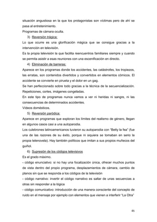 46
situación angustiosa en la que los protagonistas son víctimas pero de ahí se
pasa al entretenimiento.
Programas de cámara oculta.
3) Reversión trágica:
Lo que ocurre es una glorificación mágica que se consigue gracias a la
intervención en televisión.
Es la propia televisión la que facilita reencuentros familiares siempre y cuando
se permita asistir a esas reuniones con una escenificación en directo.
4) Eliminación de barreras:
Aparece en los programas donde los accidentes, las catástrofes, los tropiezos,
las erratas, son contenidos divertidos y convertidos en elementos cómicos. El
accidente se convierte en pirueta y el dolor en un gag.
Se han perfeccionado sobre todo gracias a la técnica de la secuencialización.
Repeticiones, cortes, imágenes congeladas.
En este tipo de programas nunca vamos a ver ni heridas ni sangre, ni las
consecuencias de determinados accidentes.
Vídeos domésticos.
5) Reversión paródica:
Aparece en programas que exploran los límites del realismo de género, llegan
en algunos casos casi a una autoparodia.
Los culebrones latinoamericanos tuvieron su autoparodia con “Betty la fea” (fue
una de las razones de su éxito, porque ni siquiera se tomaban en serio la
propia telenovela). Hay también políticos que imitan a sus propios muñecos del
guiñol.
6) Supresión de los códigos televisivos
Es el grado máximo.
- código enunciativo: si no hay una focalización única, ofrecer muchos puntos
de vista dentro del propio programa, desplazamientos de cámara, cambio de
planos sin que se responda a los códigos de la televisión
- código narrativo: invertir el código narrativo es saltar de unas secuencias a
otras sin responder a la lógica
- código comunicativo: introducción de una manera consciente del concepto de
ruido en el mensaje por ejemplo con elementos que vienen a interferir “La Otra”
 