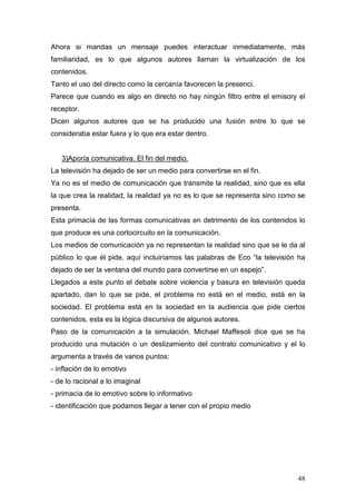 48
Ahora si mandas un mensaje puedes interactuar inmediatamente, más
familiaridad, es lo que algunos autores llaman la virtualización de los
contenidos.
Tanto el uso del directo como la cercanía favorecen la presenci.
Parece que cuando es algo en directo no hay ningún filtro entre el emisory el
receptor.
Dicen algunos autores que se ha producido una fusión entre lo que se
consideraba estar fuera y lo que era estar dentro.
3)Aporía comunicativa. El fin del medio.
La televisión ha dejado de ser un medio para convertirse en el fin.
Ya no es el medio de comunicación que transmite la realidad, sino que es ella
la que crea la realidad, la realidad ya no es lo que se representa sino como se
presenta.
Esta primacía de las formas comunicativas en detrimento de los contenidos lo
que produce es una cortocircuito en la comunicación.
Los medios de comunicación ya no representan la realidad sino que se le da al
público lo que él pide, aquí incluiríamos las palabras de Eco “la televisión ha
dejado de ser la ventana del mundo para convertirse en un espejo”.
Llegados a este punto el debate sobre violencia y basura en televisión queda
apartado, dan lo que se pide, el problema no está en el medio, está en la
sociedad. El problema está en la sociedad en la audiencia que pide ciertos
contenidos, esta es la lógica discursiva de algunos autores.
Paso de la comunicación a la simulación. Michael Maffesoli dice que se ha
producido una mutación o un deslizamiento del contrato comunicativo y el lo
argumenta a través de varios puntos:
- inflación de lo emotivo
- de lo racional a lo imaginal
- primacía de lo emotivo sobre lo informativo
- identificación que podamos llegar a tener con el propio medio
 