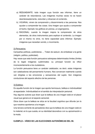 5
a) REDUNDANTE: toda imagen cuya función sea informar, tiene un
carácter de redundancia. Las imágenes muchas veces no se hacen
desinteresadamente, redundan y refuerzan el contenido.
b) VICARIAL: sirven de comprensión y discernimiento a las personas. Nos
ayudan a comprender las cosas. Una imagen que ayuda a comprender
el hecho. Ejemplo: los gráficos en prensa, un organigrama.
c) RACIONAL: cuando la imagen mejora la comprensión de otros
elementos, de otros instrumentos para explicar el contenido. La imagen
por sí misma no sirve, no tiene capacidad para informar. Ejemplo:
imágenes que necesitan sonido, o movimiento.
2) Persuasiva:
Campañas políticas, publicitarias … Tratan de seducir, de embelesar a la gente
(religión, política, publicidad).
Hay veces que esta función persuasiva sobrepasa determinados límites (límites
de lo legal) imágenes subliminales: su principal función es influir
inconscientemente a los ciudadanos.
La función persuasiva tiene un carácter catalizador, es decir, estas imágenes
son catalizadoras del pensamiento humano. Nos convencen realmente cuando
van dirigidas a las emociones y sensaciones del sujeto. Son imágenes
conductoras del aspecto afectivo de las personas.
3) Estética:
Es aquella función de la imagen que aporta hermosura, belleza e individualidad
al espectador. Individualidad en el sentido de interpretación personal.
Hay algunos autores que dicen que la belleza de una imagen está en el placer
visual que genera en el aspecto sensorial.
Otros dicen que la belleza se sitúa en la facultad cognitiva que difunde (en lo
que nosotros aportamos a la imagen.
Una tercera corriente de pensadores dice que la belleza de una imagen está en
lo material, en lo que cuesta, en su identidad decorativa o en su aproximación a
la moda.
EJEMPLO – VÍDEO DE LAS ELECCIONES AUTONÓMICAS DEL 98.
 