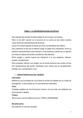 7
TEMA 2: LA REPRESENTACIÓN ACÚSTICA
Hay siempre dos sonidos fundamentales la voz humana y la música.
“Born to be wild” canción en el anuncio de un coche ya nos indica muchas
cosas sobre las características del producto.
Junto a la música aparece el viento que crea una atmósfera de misterio.
Hay ocasiones en las que el silencio juega un papel muy importante, como ya
estamos acostumbrados a las músicas o a las sintonías cuando hay un silencio
se rompe la cadena de sonido y prestamos más atención.
Entre imagen y sonido cuando los utilizamos a la vez podemos: reforzar,
romper, complementar.
Para conseguir reforzar una imagen con el sonido tenemos que contar con las
tres características del sonido: intensidad, tono, timbre que se complementan
también con: reverberación y eco.
• CARACTERÍSTICAS DEL SONIDO
Intensidad.
Medida en que la energía de una fuente de sonido se traslada por su medio de
propagación, a esa energía es a lo que llamamos intensidad.
Tono.
Cualidad subjetiva de una frecuencia sonora o de una nota, así hablamos de
tonos graves o agudos.
Timbre.
Sería lo que marca la diferencia al unir TONO e INTENSIDAD.
Reverberación.
Se suele dar en recintos cerrados.
 