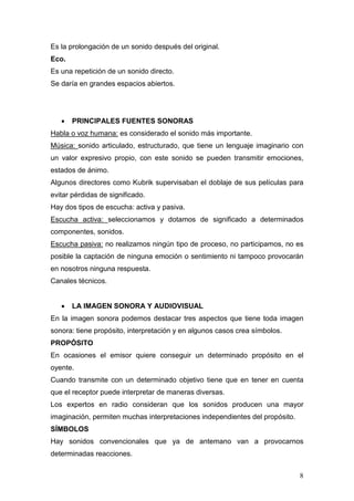 8
Es la prolongación de un sonido después del original.
Eco.
Es una repetición de un sonido directo.
Se daría en grandes espacios abiertos.
• PRINCIPALES FUENTES SONORAS
Habla o voz humana: es considerado el sonido más importante.
Música: sonido articulado, estructurado, que tiene un lenguaje imaginario con
un valor expresivo propio, con este sonido se pueden transmitir emociones,
estados de ánimo.
Algunos directores como Kubrik supervisaban el doblaje de sus películas para
evitar pérdidas de significado.
Hay dos tipos de escucha: activa y pasiva.
Escucha activa: seleccionamos y dotamos de significado a determinados
componentes, sonidos.
Escucha pasiva: no realizamos ningún tipo de proceso, no participamos, no es
posible la captación de ninguna emoción o sentimiento ni tampoco provocarán
en nosotros ninguna respuesta.
Canales técnicos.
• LA IMAGEN SONORA Y AUDIOVISUAL
En la imagen sonora podemos destacar tres aspectos que tiene toda imagen
sonora: tiene propósito, interpretación y en algunos casos crea símbolos.
PROPÓSITO
En ocasiones el emisor quiere conseguir un determinado propósito en el
oyente.
Cuando transmite con un determinado objetivo tiene que en tener en cuenta
que el receptor puede interpretar de maneras diversas.
Los expertos en radio consideran que los sonidos producen una mayor
imaginación, permiten muchas interpretaciones independientes del propósito.
SÍMBOLOS
Hay sonidos convencionales que ya de antemano van a provocarnos
determinadas reacciones.
 