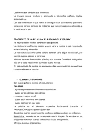 9
Los himnos son símbolos que identifican.
La imagen sonora produce y acompaña a elementos gráficos, implica
AUDIOVISUAL.
Con esa combinación lo que vamos a conseguir es un plano sonoro que estaría
compuesto por ese conjunto de imágenes que van entrelazándose al sonido, a
la música o a la voz.
FRAGMENTO DE LA PELÍCULA “EL PRECIO DE LA VERDAD”
No hay riqueza de fuentes sonoras en esta película.
La música marca el tiempo pasado y cómo varía la música si está recordando,
en la música hay recreación.
La voz humana (la otra fuente sonora) también varía según la situación, por
ejemplo cuando está en el congreso.
Mientras están en la redacción, sólo hay voz humana. Cuando el protagonista
está en la clase hablando de su trabajo suena música.
En esta película, la música no acompaña a las conversaciones, no contrasta
con otros elementos sonoros.
• ELEMENTOS SONOROS
Son cuatro: palabra, música, efectos, silencio.
PALABRA
La palabra puede tener diferentes características:
- puede ser sincrónica o asincrónica
- presente o en voz en off
- puede estar en directo o en doblaje
- puede aparecer en play back
La palabra es el elemento expresivo fundamental (recordar el
PARALENGUAJE) esa palabra puede ser:
Sincrónica: cuando se corresponde con lo que está pasando en las imágenes.
Asincrónica: cuando no se corresponde con la imagen. Se emplea en los
programas de humor, cuando se le cambia la voz a los políticos.
Off: si no tenemos al personaje.
 