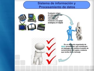 Es un conjunto organizado de
datos procesados, que constituyen
un mensaje que cambia el estado de
conocimiento del sujeto o sistema
que recibe dicho mensaje.
Cualquier origen
de información sus
ceptible de ser
representado
mediante una señal
analógica y/o digital
Sistema de información y
Procesamiento de datos
 