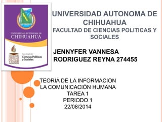 UNIVERSIDAD AUTONOMA DE
CHIHUAHUA
FACULTAD DE CIENCIAS POLITICAS Y
SOCIALES
JENNYFER VANNESA
RODRIGUEZ REYNA 274455
TEORIA DE LA INFORMACION
LA COMUNICACIÓN HUMANA
TAREA 1
PERIODO 1
22/08/2014
 
