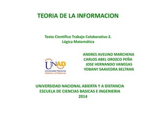 TEORIA DE LA INFORMACION
Texto Científico Trabajo Colaborativo 2.
Lógica Matemática
ANDRES AVELINO MARCHENA
CARLOS ABEL OROZCO PEÑA
JOSE HERNANDO VANEGAS
YOBANY SAAVEDRA BELTRAN
UNIVERSIDAD NACIONAL ABIERTA Y A DISTANCIA
ESCUELA DE CIENCIAS BASICAS E INGENIERIA
2014
 