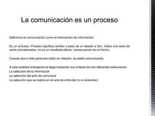 La comunicación es un proceso
Definimos la comunicación como el intercambio de información.
Es un proceso. Proceso significa cambio o paso de un estado a otro, indica una serie de
actos concatenados; no es un resultado-efecto, consecuencia de un hecho.
Cuando dos o más personas están en relación, se están comunicando.
A esta realidad emergente se llega mediante una síntesis de tres diferentes selecciones:
La selección de la información
La selección del acto de comunicar
La selección que se realiza en el acto de entender (o no entender)
 
