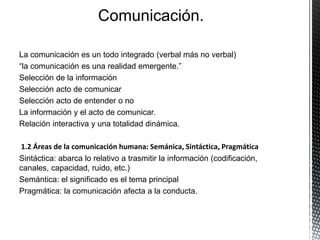 Comunicación.
La comunicación es un todo integrado (verbal más no verbal)
“la comunicación es una realidad emergente.”
Selección de la información
Selección acto de comunicar
Selección acto de entender o no
La información y el acto de comunicar.
Relación interactiva y una totalidad dinámica.
1.2 Áreas de la comunicación humana: Semánica, Sintáctica, Pragmática
Sintáctica: abarca lo relativo a trasmitir la información (codificación,
canales, capacidad, ruido, etc.)
Semántica: el significado es el tema principal
Pragmática: la comunicación afecta a la conducta.
 