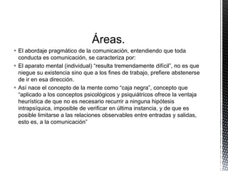 Áreas.
 El abordaje pragmático de la comunicación, entendiendo que toda
conducta es comunicación, se caracteriza por:
 El aparato mental (individual) “resulta tremendamente difícil”, no es que
niegue su existencia sino que a los fines de trabajo, prefiere abstenerse
de ir en esa dirección.
 Así nace el concepto de la mente como “caja negra”, concepto que
“aplicado a los conceptos psicológicos y psiquiátricos ofrece la ventaja
heurística de que no es necesario recurrir a ninguna hipótesis
intrapsíquica, imposible de verificar en última instancia, y de que es
posible limitarse a las relaciones observables entre entradas y salidas,
esto es, a la comunicación”
 