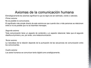 Axiomas de la comunicación humana
Etimológicamente los axiomas significan lo que es digno de ser estimado, creído o valorado.
Primer axioma:
No es posible no comunicarse.
El significado más simple directo de este axioma es que cuando dos o más personas se relacionan
entre sí no es posible que no se trasmitan mensajes.
Segundo axioma:
Toda comunicación tiene un aspecto de contenido y un aspecto relacional, tales que el segundo
clasifica al primero y es, por ende, una metacomunicación.
Tercer axioma:
La naturaleza de la relación depende de la puntuación de las secuencias de comunicación entre
los comunicantes.
Cuarto axioma:
Los seres humanos se comunican tanto digital como analógicamente.
 
