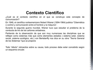 Contexto Científico
¿Cuál es el contexto científico en el que se construye este concepto de
comunicación?
En 1948, el científico norteamericano Nobert Wiener (1894-1964) publica “Cibernética
o control y comunicación entre el hombre y la máquina”.
Durante la segunda guerra mundial, Wiener tuvo que estudiar el problema de la
conducta de tiro de los cañones antiaéreos.
Partiendo de la observación de que son muy numerosas las disciplinas que se
reflejan como sistemas más que como elementos aislados ( sistema solar, sistema
social, sistema ecológico, etc.) von Bertalanffy nos dice en su obra “Teoría General
de los Sistemas "que se propone
Todo “efecto” retroactúa sobre su causa, todo proceso debe estar concebido según
un esquema circular.
 