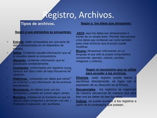 Registro, Archivos.
Tipos de archivos.
Según a sus elementos se encuentran:
• Entrada, están compuestos por una serie de
datos almacenados en un dispositivo de
entrada.
• Salida, Contienen aquella información que se
la visualiza desde la computadora.
• Situación, contienen información que es
actualizada constantemente.
• Constantes, conformados por registros cuyos
campos son fijos o bien de baja frecuencia de
variación.
• Históricos, compuesto por datos que varían
en el tiempo y con información de los archivos
actualizados.
• Movimiento, se utilizan junto con los
constantes y poseen en común algún campo.
• Maniobra, creados en el momento en que se
ejecuta algún programa y se borran una vez
finalizada la ejecución, son auxiliares.
Según a los datos que almacenan:
• ASCII, aquí los datos son almacenados a
través de un simple texto. Permite intercambiar
a los datos que contienen así como también
para crear archivos que el propio puede
modificar.
• Binario, Almacenan información en un
lenguaje al que sólo la propia computadora
comprende, ejemplo, colores, sonidos,
imágenes u ordenes.
• Según al mecanismo que se utiliza
para acceder a los archivos.
• Directos, cada registro puede leerse y
escribirse directamente, se logra con la
expresión de su dirección en el fichero.
• Secuenciales, los registros se organizan
de manera secuencial de manera que para
leer uno se deber de leer los otros.
• Índices, se puede acceder a los registros a
partir de la contraseña que posean.
 