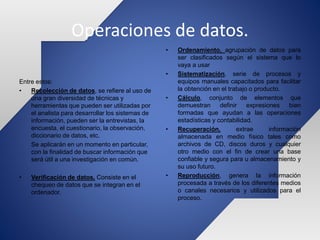 Operaciones de datos.
Entre estos:
• Recolección de datos, se refiere al uso de
una gran diversidad de técnicas y
herramientas que pueden ser utilizadas por
el analista para desarrollar los sistemas de
información, pueden ser la entrevistas, la
encuesta, el cuestionario, la observación,
diccionario de datos, etc.
Se aplicarán en un momento en particular,
con la finalidad de buscar información que
será útil a una investigación en común.
• Verificación de datos, Consiste en el
chequeo de datos que se integran en el
ordenador.
• Ordenamiento, agrupación de datos para
ser clasificados según el sistema que lo
vaya a usar
• Sistematización, serie de procesos y
equipos manuales capacitados para facilitar
la obtención en el trabajo o producto.
• Cálculo, conjunto de elementos que
demuestran definir expresiones bien
formadas que ayudan a las operaciones
estadísticas y contabilidad.
• Recuperación, extrae información
almacenada en medio físico tales como
archivos de CD, discos duros y cualquier
otro medio con el fin de crear una base
confiable y segura para u almacenamiento y
su uso futuro.
• Reproducción, genera la información
procesada a través de los diferentes medios
o canales necesarios y utilizados para el
proceso.
 