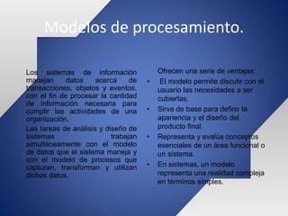 Modelos de procesamiento.
Ofrecen una serie de ventajas:
• El modelo permite discutir con el
usuario las necesidades a ser
cubiertas.
• Sirve de base para definir la
apariencia y el diseño del
producto final.
• Representa y evalúa conceptos
esenciales de un área funcional o
un sistema.
• En sistemas, un modelo
representa una realidad compleja
en términos simples.
Los sistemas de información
manejan datos acerca de
transacciones, objetos y eventos,
con el fin de procesar la cantidad
de información necesaria para
cumplir las actividades de una
organización.
Las tareas de análisis y diseño de
sistemas trabajan
simultáneamente con el modelo
de datos que el sistema maneja y
con el modelo de procesos que
capturan, transforman y utilizan
dichos datos.
 