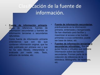 Clasificación de la fuente de
información.
• Fuente de información secundarias,
prácticamente es la información
primaria, sinterizada y reorganizada.
Se han diseñado para facilitar y
maximizar el acceso a las fuentes
primarias o a sus contenidos, puede
ser base de datos, etc.
• Fuentes de información terciarias o
secundarias refundidas., Son las
guías físicas o virtuales que contiene
información sobre las fuentes
secundarias. Forman parte de la
colección de referencia de la
biblioteca. Bibliografía, de repertorio,
etc.
• Fuente de información primaria,
obras de referencia, fuentes de
información secundarias y fuentes de
información terciarias o secundarias
refundidas.
Como fuente de información primaria
entendemos que son las que
contienen información original, que ha
sido publicada por primera vez y que
no ha sido filtrada, interpretada o
evaluada por nadie más. Tesis,
artículos de revistas, etc.
 