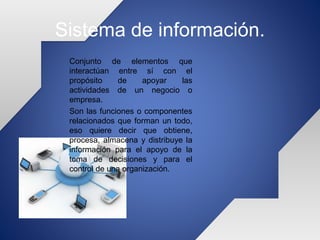 Sistema de información.
Conjunto de elementos que
interactúan entre sí con el
propósito de apoyar las
actividades de un negocio o
empresa.
Son las funciones o componentes
relacionados que forman un todo,
eso quiere decir que obtiene,
procesa, almacena y distribuye la
información para el apoyo de la
toma de decisiones y para el
control de una organización.
 