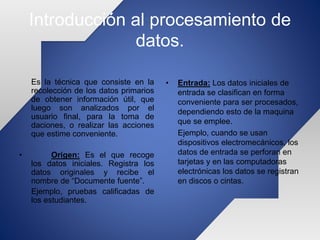 Introducción al procesamiento de
datos.
Es la técnica que consiste en la
recolección de los datos primarios
de obtener información útil, que
luego son analizados por el
usuario final, para la toma de
daciones, o realizar las acciones
que estime conveniente.
• Origen: Es el que recoge
los datos iniciales. Registra los
datos originales y recibe el
nombre de “Documente fuente”.
Ejemplo, pruebas calificadas de
los estudiantes.
• Entrada: Los datos iniciales de
entrada se clasifican en forma
conveniente para ser procesados,
dependiendo esto de la maquina
que se emplee.
Ejemplo, cuando se usan
dispositivos electromecánicos, los
datos de entrada se perforan en
tarjetas y en las computadoras
electrónicas los datos se registran
en discos o cintas.
 