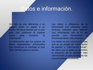 Datos e información.
Un dato es una referencia o un
registro sobre un objeto o un
hecho. No tiene sentido por si solo
pero que conforma la materia
prima para construir la
información.
La información son los grupos de
datos organizados, procesados
que construye un mensaje el cual
tiene sentido para el usuario.
Los datos a diferencia de la
información son utilizados como
diversos métodos para obtener
una información con el fin de
permitir una transmisión o
almacenamiento más eficaces.
Los datos no son información mas
que en un amplio de “información
de partida” o “información inicial”,
los datos por si solos no permiten
la adopción de la decisión mas
conveniente ya que no aportan los
conocimientos necesarios.
 