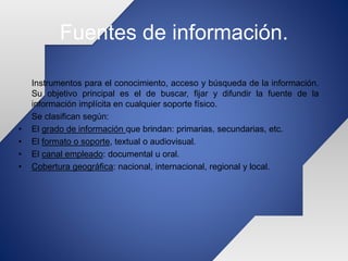 Fuentes de información.
Instrumentos para el conocimiento, acceso y búsqueda de la información.
Su objetivo principal es el de buscar, fijar y difundir la fuente de la
información implícita en cualquier soporte físico.
Se clasifican según:
• El grado de información que brindan: primarias, secundarias, etc.
• El formato o soporte, textual o audiovisual.
• El canal empleado: documental u oral.
• Cobertura geográfica: nacional, internacional, regional y local.
 