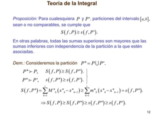 Teoría de la Integral
Proposición: Para cualesquiera P y P ', particiones del intervalo  a, b ,
sean o no comparables, se cumple que

S  f , P   s  f , P ' .
En otras palabras, todas las sumas superiores son mayores que las
sumas inferiores con independencia de la partición a la que estén
asociadas.

Dem.: Consideremos la partición P ''  P

P ''

P,

S  f , P   S  f , P '' .

P ''

P ',

P '.

s  f , P ''  s  f , P ' .
r

r

h 1

h 1

S  f , P ''   M ''h  x ''h  x ''h 1    m ''h  x ''h  x ''h 1   s  f , P ''  .
 S  f , P   S  f , P ''  s  f , P ''  s  f , P ' .
12

 