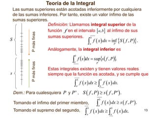 Teoría de la Integral

P más finas

S

Las sumas superiores están acotadas inferiormente por cualquiera
de las sumas inferiores. Por tanto, existe un valor ínfimo de las
sumas superiores.
Definición: Llamamos integral superior de la
función f en el intervalo  a, b al ínfimo de sus
sumas superiores.
b

 f  x  dx  inf S  f , P .
a

P

Análogamente, la integral inferior es

 f x dx  sups f , P.

s

P más finas

b

a

P

Estas integrales existen y tienen valores reales
siempre que la función es acotada, y se cumple que

 f  x  dx   f  x  dx.
b

b

a

a

Dem.: Para cualesquiera P y P ' , S  f , P   s  f , P ' .

 f  x  dx  s  f , P ' .
 f  x  dx   f  x  dx.
b

Tomando el ínfimo del primer miembro,
Tomando el supremo del segundo,

a

b

b

a

a

13

 