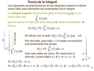Teoría de la Integral
Las siguientes caracterizaciones de las integrales superior e inferior
serán útiles para demostrar las propiedades de la integral.
La integral superior de la función f en el intervalo  a, b es un
b
único valor real

 f  x  dx
a

para el cual se cumple que para todo   0 existe una partición P
tal que
b

0  S  f , P    f  x  dx   .

P más finas

a

S



En efecto, por un lado S  f , P    f  x  dx P.
b

a

Por otro lado, para todo   0 existe una partición
suficientemente fina tal que

S  f , P    f  x  dx   .
b



b

a

f  x  dx

a

Este valor debe ser único. Por reducción al
absurdo, si para algún A  B y 0    A  B

0  S  f , P  A   ,

A
B



0  S  f , P   B    A  B,  S  f , P   B  A  B,  S  f , P   A  0.

14

 