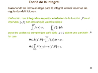 Teoría de la Integral
Razonando de forma análoga para la integral inferior tenemos las
siguientes definiciones.
Definición: Las integrales superior e inferior de la función f en el
intervalo  a, b son dos únicos valores reales

 f  x  dx

 f  x  dx,

b

b

a

a

para los cuales se cumple que para todo   0 existe una partición P
tal que
b

0  S  f , P    f  x  dx   ,
a

0   f  x  dx  s  f , P    .
b

a

15

 