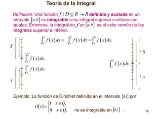 Teoría de la Integral
Definición: Una función f : D  R  R definida y acotada en un
intervalo  a, b es integrable si su integral superior e inferior son
iguales. Entonces, la integral de f en  a, b es el valor común de las
integrales superior e inferior.

 f  x  dx   f  x  dx   f  x  dx.
b

b

a

S

b

a

a

 f  x  dx.

S

b

a



b

a

f  x  dx.

 f  x  dx
b

a

s

s
Ejemplo: La función de Dirichlet definida en el intervalo 0,1 por

1 x  Q,
D x   

0 x  Q,

no es integrable en 0,1 .

16

 