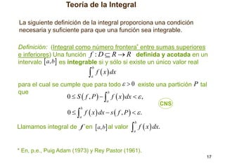 Teoría de la Integral
La siguiente definición de la integral proporciona una condición
necesaria y suficiente para que una función sea integrable.
Definición: (Integral como número frontera* entre sumas superiores
e inferiores) Una función f : D  R  R definida y acotada en un
intervalo  a, b es integrable si y sólo si existe un único valor real

 f  x  dx
b

a

para el cual se cumple que para todo   0 existe una partición P tal
b
que

0  S  f , P    f  x  dx   ,
a

0   f  x  dx  s  f , P    .

CNS

b

a

Llamamos integral de f en  a, b al valor

 f  x  dx.
b

a

* En, p.e., Puig Adam (1973) y Rey Pastor (1961).
17

 
