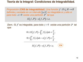 Teoría de la Integral: Condiciones de Integrabilidad.
Proposición (CNS de integrabilidad): Una función f : D  R  R
definida y acotada en un intervalo  a, b es integrable si y sólo si
para todo   0 existe una partición P tal que

S  f , P  s  f , P  .
Dem.: Si f es integrable, para todo   0 existe una partición P tal
que



0  S  f , P    f  x  dx  ,
a
2
b



0   f  x  dx  s  f , P   .
a
2
b

S  f , P  s  f , P  .

CN

19

 