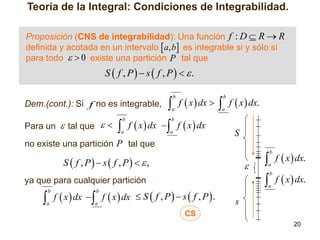 Teoría de la Integral: Condiciones de Integrabilidad.
Proposición (CNS de integrabilidad): Una función f : D  R  R
definida y acotada en un intervalo  a, b es integrable si y sólo si
para todo   0 existe una partición P tal que

S  f , P  s  f , P  .

 f  x  dx   f  x  dx.
b

Dem.(cont.): Si f no es integrable,
Para un  tal que  

b

a

a

 f  x  dx  f  x  dx
b

b

a

a

S

no existe una partición P tal que

 f  x  dx.
b

S  f , P  s  f , P   ,



a

 f  x  dx.
b

ya que para cualquier partición

 f  x  dx  f  x  dx
b

b

a

a

 S  f , P  s  f , P.

a

s

CS
20

 