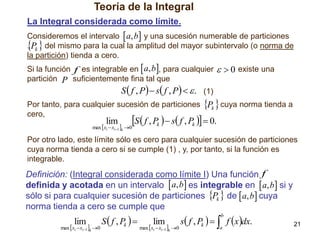Teoría de la Integral
La Integral considerada como límite.
Consideremos el intervalo  a, b y una sucesión numerable de particiones
. Pk  del mismo para la cual la amplitud del mayor subintervalo (o norma de

la partición) tienda a cero.
Si la función f es integrable en  a, b, para cualquier
partición P suficientemente fina tal que

  0 existe una

S  f , P  s f , P   . (1)
Por tanto, para cualquier sucesión de particiones Pk  cuya norma tienda a
cero,

lim

S  f , Pk   s f , Pk   0.

max  xi  xi1 k 0

Por otro lado, este límite sólo es cero para cualquier sucesión de particiones
cuya norma tienda a cero si se cumple (1) , y, por tanto, si la función es
integrable.

Definición: (Integral considerada como límite I) Una función f
definida y acotada en un intervalo  a, b es integrable en  a, b si y
sólo si para cualquier sucesión de particiones Pk  de  a, b cuya
norma tienda a cero se cumple que

lim

max  xi  xi1 k 0

S  f , Pk  

lim

max  xi  xi1 k 0

s f , Pk    f x dx.
b

a

21

 