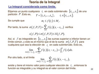 Teoría de la Integral
La Integral considerada como límite.
Elijamos un punto cualquiera ti en cada subintervalo xi 1 , xi  de una
partición P .Esto es,
T  t1 , t2 ,..., tm  ,
ti   xi 1 , xi .

mi  f  ti   M i .

Se cumple que

Por tanto, la suma   f , P, T  

m

 f t  x  x 
i

i 1

i

i 1

verifica

s  f , P     f , P, T   S  f , P  .

Así, si f es integrable en xi 1 , xi , las sumas superior e inferior tienen un
límite común, y este es el mismo que el de la suma   f , P, T  para
cualquiera que sea la elección de ti en cada subintervalo. Esto es,
m

lim

max xi  xi1 k 0

Por otro lado, si el límite

 f  t  x  x    f  x  dx.
b

i

i 1

i

i 1

a

m

lim

max xi  xi1 k 0

 f  t  x  x ,
i 1

i

i

i 1

existe y tiene el mismo valor para cualquier elección de ti , entonces la
función es integrable y su integral es el valor común del límite.

22

 