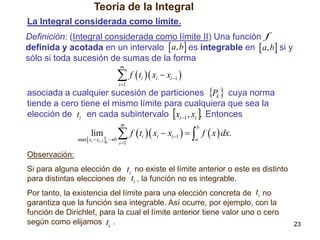 Teoría de la Integral
La Integral considerada como límite.

Definición: (Integral considerada como límite II) Una función f
definida y acotada en un intervalo  a, b es integrable en  a, b si y
sólo si toda sucesión de sumas de la forma
m

 f  t  x  x 
i 1

i

i

i 1

asociada a cualquier sucesión de particiones Pk  cuya norma
tiende a cero tiene el mismo límite para cualquiera que sea la
elección de ti en cada subintervalo xi 1 , xi . Entonces
m

lim

max xi  xi1 k 0

 f  t  x  x    f  x  dx.
i 1

b

i

i

i 1

a

Observación:
Si para alguna elección de ti no existe el límite anterior o este es distinto
para distintas elecciones de ti , la función no es integrable.
Por tanto, la existencia del límite para una elección concreta de ti no
garantiza que la función sea integrable. Así ocurre, por ejemplo, con la
función de Dirichlet, para la cual el límite anterior tiene valor uno o cero
según como elijamos ti .

23

 