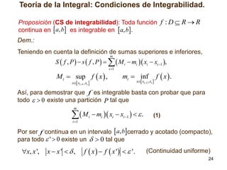 Teoría de la Integral: Condiciones de Integrabilidad.
Proposición (CS de integrabilidad): Toda función f : D  R  R
continua en  a, b es integrable en  a, b.

Dem.:
Teniendo en cuenta la definición de sumas superiores e inferiores,
m

S  f , P   s  f , P     M i  mi  xi  xi 1 ,

M i  sup f  x  ,
x xi1 , xi 

i 1

mi  inf

x xi1 , xi 

f  x.

Así, para demostrar que f es integrable basta con probar que para
todo   0 existe una partición P tal que
m

M
i 1

i

 mi  xi  xi 1    .

(1)

Por ser f continua en un intervalo  a, bcerrado y acotado (compacto),
para todo  '  0 existe un   0 tal que

x, x ',

x  x' ,

f  x   f  x '   '.

(Continuidad uniforme)
24

 