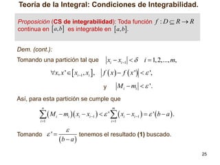 Teoría de la Integral: Condiciones de Integrabilidad.
Proposición (CS de integrabilidad): Toda función f : D  R  R
continua en  a, b es integrable en  a, b.
Dem. (cont.):

xi  xi 1  

Tomando una partición tal que

x, x '   xi 1 , xi  ,

i  1, 2,..., m,

f  x   f  x '   ',

M i  mi   '.

y

Así, para esta partición se cumple que
n

M
i 1

m

i

Tomando  ' 

 mi  xi  xi 1    '   xi  xi 1    '  b  a  .
i 1



b  a 

tenemos el resultado (1) buscado.
25

 