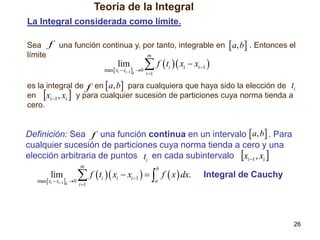 Teoría de la Integral
La Integral considerada como límite.
Sea f una función continua y, por tanto, integrable en  a, b . Entonces el
m
límite

lim

max xi  xi1 k 0

 f  t  x  x 
i

i 1

i

i 1

es la integral de f en  a, b para cualquiera que haya sido la elección de ti
en xi 1 , xi  y para cualquier sucesión de particiones cuya norma tienda a
cero.

Definición: Sea f una función continua en un intervalo  a, b . Para
cualquier sucesión de particiones cuya norma tienda a cero y una
elección arbitraria de puntos ti en cada subintervalo xi 1 , xi 
m

lim

max xi  xi1 k 0

 f  t  x  x    f  x  dx.
i 1

b

i

i

i 1

a

Integral de Cauchy

26

 