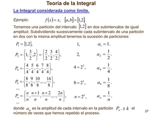 Teoría de la Integral
La Integral considerada como límite.

a, b  1,2.
Tomemos una partición del intervalo 1,2 en dos subintervalos de igual

Ejemplo:

f x   x,

amplitud. Subdividiendo sucesivamente cada subintervalo de una partición
en dos con la misma amplitud tenemos la sucesión de particiones:

P   ,2,
1
1
 3  2 3 4
P2  1, ,2   , , ,
 2  2 2 2
4 5 6 7 8 
P4   , , , , ,
4 4 4 4 4
 8 9 10 16 
P8   , , ,..., ,
8
8 8 8
...
2n 
n n 1 n  2
Pn   ,
,
,..., ,
n n
n
n
... 

1,

a1  1.

2,

a2 

1
.
2

4  22 ,

a4 

1
.
4

82 ,

a8 

1
.
8

n2 ,

1
an  .
n

3

k

donde an es la amplitud de cada intervalo en la partición Pn , y k el
número de veces que hemos repetido el proceso.

27

 