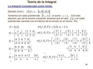 Teoría de la Integral
La Integral considerada como límite.

a, b  1,2.
Tomemos en cada subintervalo xi 1 , xi 

Ejemplo (cont.):

f x   x,

un punto ti  xi . Con esta
elección, por ser la función creciente, tenemos que el valor f  ti  en cada
subintervalo coincide con el máximo de la función en el mismo. Así,

P   ,2,
1
1

  f , P , T   f  2   a1  2 1,
1

 3   2 3 4    f , P ,T   f  3   1  f  4   1   3  4  1 ,
P2  1, ,2   , , ,
2
 
 


2 2
2 2 2 22


 2  2 2 2
 5
6
7
 8  1
4 5 6 7 8 
  f , P4 , T    f    f    f    f    
P4   , , , , ,
4
4
 4  4
 4
4 4 4 4 4
5 6 7 81
 8 9 10 16 
     ,
P8   , , ,..., ,
4 4 4 4 4
8
8 8 8
...
...
2n 
2n  1
n n 1 n  2
 n 1
Pn   ,
,
,..., ,   f , Pn , T   
 ...   
n n
n
n
n  n
 n
... 
...
28

 