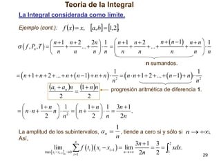 Teoría de la Integral
La Integral considerada como límite.
Ejemplo (cont.):

f x   x,

a, b  1,2.

n   n  1 n  n  1
2n  1  n  1 n  2
 n 1 n  2

 ... 

  f , Pn , T   

...     

n
n  n  n
n
n
n  n
 n
n sumandos.

1
1
  n  1  n  2  ...  n   n  1  n  n   2   n  n  1  2  ...   n  1  n   2
n
n
a1  an n  1  nn
progresión aritmética de diferencia 1.
2
2

1  n  1  1  n  1 3n  1

 nn 
n 2   n 
.
 
2  n 
2  n
2n

1

La amplitud de los subintervalos, an  , tiende a cero si y sólo si n  .
n
Así,
n
2
3n  1 3
lim
 f ti  xi  xi1   nlim 2n  2  1 xdx.
max xi  xi1 n 0

i 1

29

 