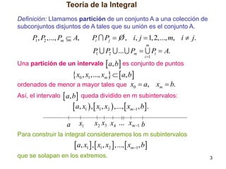 Teoría de la Integral
Definición: Llamamos partición de un conjunto A a una colección de
subconjuntos disjuntos de A tales que su unión es el conjunto A.

P , P2 ,..., Pm  A,
1

P
i

P
1

Pj  O , i, j  1, 2,..., m, i  j.

P2

... Pm 

m
i 1

Pi  A.

Una partición de un intervalo  a, b  es conjunto de puntos

x0 , x1 ,..., xm   a, b

ordenados de menor a mayor tales que x0  a,

xm  b.

Así, el intervalo  a, b  queda dividido en m subintervalos:

 a, x1  ,  x1, x2  ,...,  xm1, b.

a

x1

x2 x3 x4 ... xm1 b

Para construir la integral consideraremos los m subintervalos

 a, x1  ,  x1, x2  ,...,  xm1, b
que se solapan en los extremos.

3

 