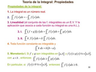 Teoría de la Integral: Propiedades
Propiedades de la integral:
1. La integral es un número real.

 f  x  dx   f  x  dx.
b

2.

a

a

b

3. Linealidad (el conjunto de las f. integrables es un E.V. Y la
aplicación que asocia a cada función su integral es una A.L.).

  f  g  x  dx   f  x  dx   g  x  dx.
b

3. I.
3. II.

b

b

a

a

a



b

a

k f  x  dx  k

 f  x  dx.
b

a

4. Toda función constante es integrable y



b

a

k dx  k  b  a  .

5. Monotonía I. Si f y g son integrables en  a, b y f  x   g  x  x   a, b ,
con a  b , entonces

 f  x  dx   g  x  dx.
b

b

a

a

En particular, si f  x   0 x   a, b , entonces

 f  x  dx  0.
b

a

30

 